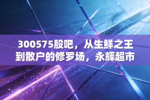 300575股吧，从生鲜之王到散户的修罗场，永辉超市的至暗时刻与微光