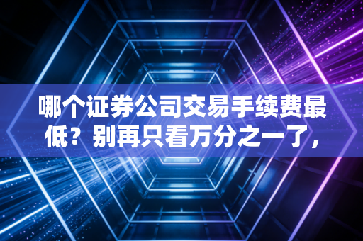 哪个证券公司交易手续费最低？别再只看万分之一了，这篇大实话帮你省下真金白银
