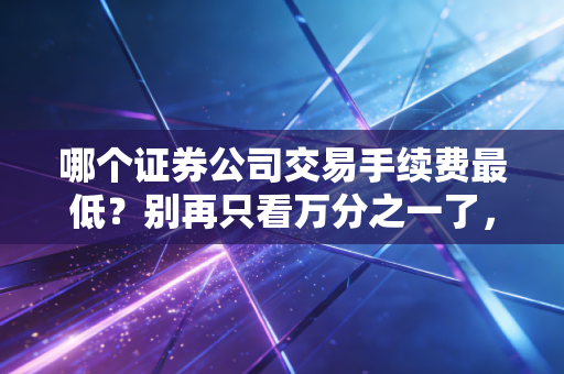 哪个证券公司交易手续费最低？别再只看万分之一了，这篇大实话帮你省下真金白银