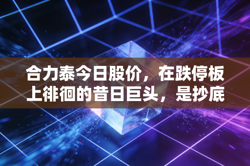 合力泰今日股价,在跌停板上徘徊的昔日巨头,是抄底良机还是深不见底的黑洞?