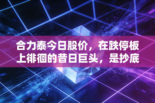 合力泰今日股价，在跌停板上徘徊的昔日巨头，是抄底良机还是深不见底的黑洞？