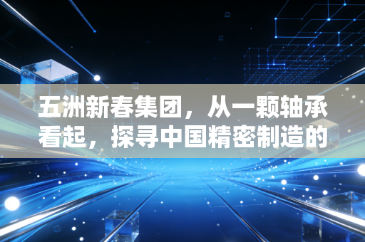 五洲新春集团，从一颗轴承看起，探寻中国精密制造的隐形冠军之路