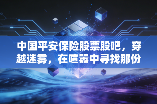 中国平安保险股票股吧，穿越迷雾，在喧嚣中寻找那份被低估的安全感