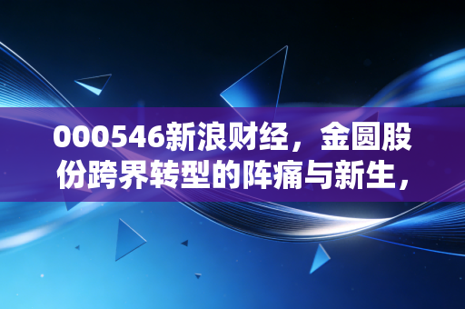 000546新浪财经，金圆股份跨界转型的阵痛与新生，新能源风口下的理性思考