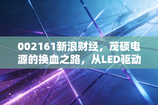 002161新浪财经，茂硕电源的换血之路，从LED驱动到新能源赛道的逆袭与隐忧