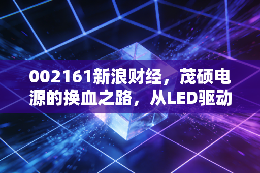 002161新浪财经，茂硕电源的换血之路，从LED驱动到新能源赛道的逆袭与隐忧