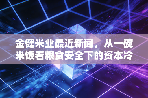 金健米业最近新闻，从一碗米饭看粮食安全下的资本冷思考与民生热话题