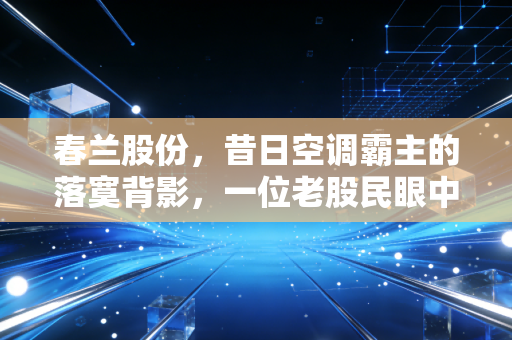 春兰股份,昔日空调霸主的落寞背影,一位老股民眼中的时间胶囊