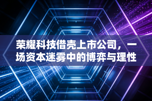 荣耀科技借壳上市公司，一场资本迷雾中的博弈与理性回归