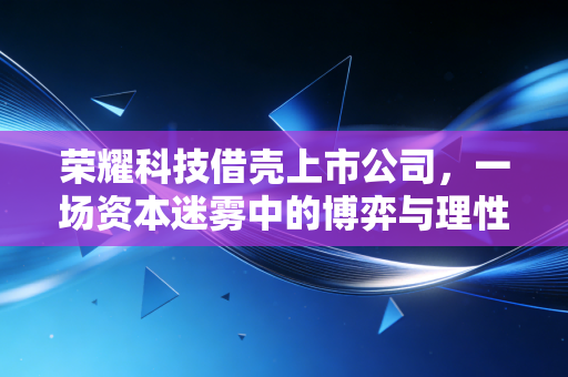 荣耀科技借壳上市公司，一场资本迷雾中的博弈与理性回归