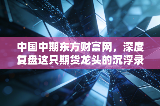 中国中期东方财富网，深度复盘这只期货龙头的沉浮录，在震荡市中寻找确定性