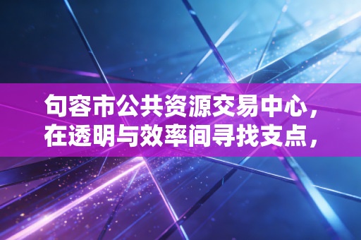 句容市公共资源交易中心，在透明与效率间寻找支点，一座小城的财经生态观察