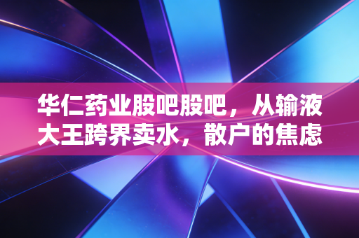 华仁药业股吧股吧,从输液大王跨界卖水,散户的焦虑与未来的赌局