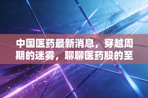 中国医药最新消息，穿越周期的迷雾，聊聊医药股的至暗时刻与黎明前的微光
