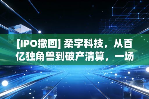 [IPO撤回] 柔宇科技，从百亿独角兽到破产清算，一场技术理想主义的昂贵葬礼