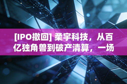 [IPO撤回] 柔宇科技，从百亿独角兽到破产清算，一场技术理想主义的昂贵葬礼