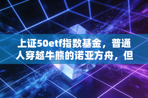 上证50etf指数基金，普通人穿越牛熊的诺亚方舟，但这几件事你必须心里有数