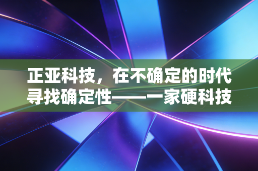 正亚科技，在不确定的时代寻找确定性——一家硬科技企业的深度观察