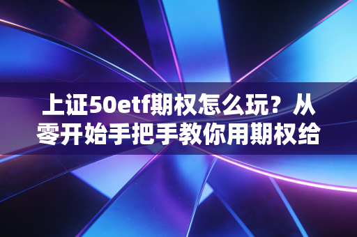 上证50etf期权怎么玩?从零开始手把手教你用期权给股市上双保险