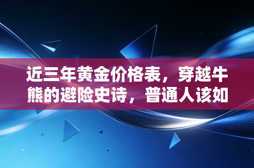 近三年黄金价格表，穿越牛熊的避险史诗，普通人该如何抓住这波富贵？