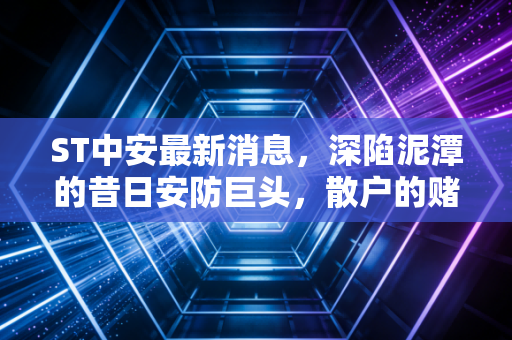 ST中安最新消息，深陷泥潭的昔日安防巨头，散户的赌局还有胜算吗？