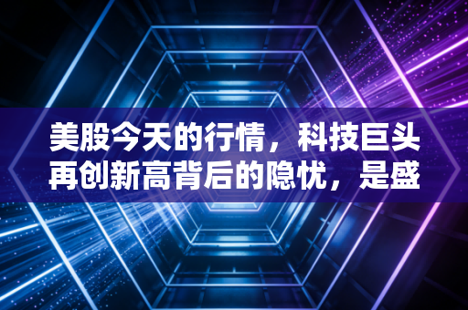 美股今天的行情，科技巨头再创新高背后的隐忧，是盛宴终局还是新起点？