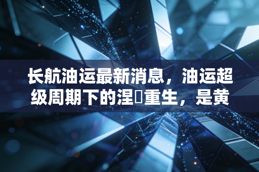 长航油运最新消息，油运超级周期下的涅槃重生，是黄金坑还是高风险？