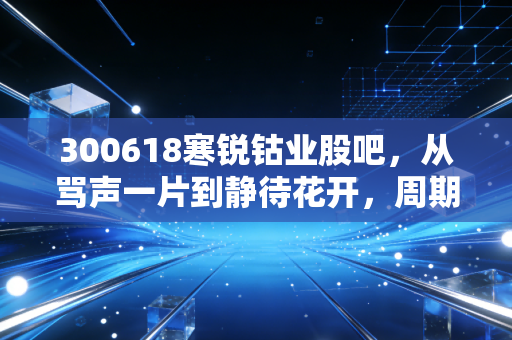 300618寒锐钴业股吧，从骂声一片到静待花开，周期股的生存法则与未来遐想