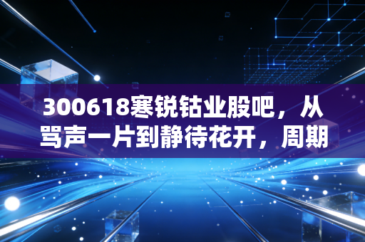 300618寒锐钴业股吧,从骂声一片到静待花开,周期股的生存法则与未来遐想