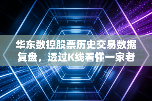 华东数控股票历史交易数据复盘，透过K线看懂一家老牌机床厂的前世今生与投资启示