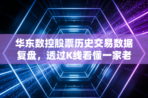 华东数控股票历史交易数据复盘，透过K线看懂一家老牌机床厂的前世今生与投资启示