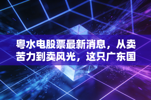 粤水电股票最新消息,从卖苦力到卖风光,这只广东国企的蜕变之路