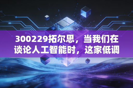300229拓尔思，当我们在谈论人工智能时，这家低调的老法师到底在做什么？