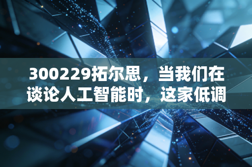 300229拓尔思，当我们在谈论人工智能时，这家低调的老法师到底在做什么？