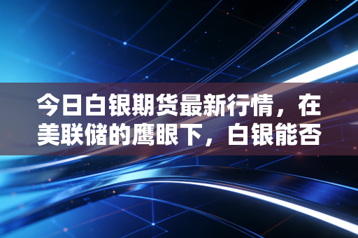 今日白银期货最新行情，在美联储的鹰眼下，白银能否迎来属于自己的高光时刻？