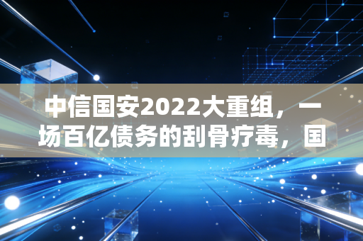 中信国安2022大重组，一场百亿债务的刮骨疗毒，国企改革阵痛下的绝地反击