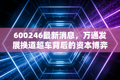 600246最新消息，万通发展换道超车背后的资本博弈，是绝地反击还是昙花一现？