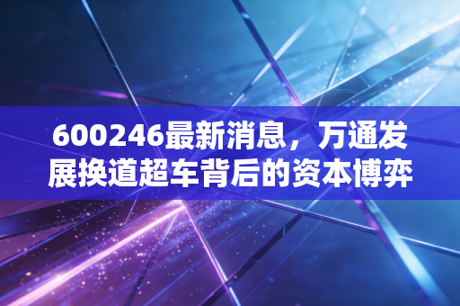 600246最新消息，万通发展换道超车背后的资本博弈，是绝地反击还是昙花一现？