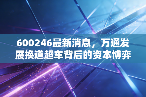 600246最新消息，万通发展换道超车背后的资本博弈，是绝地反击还是昙花一现？