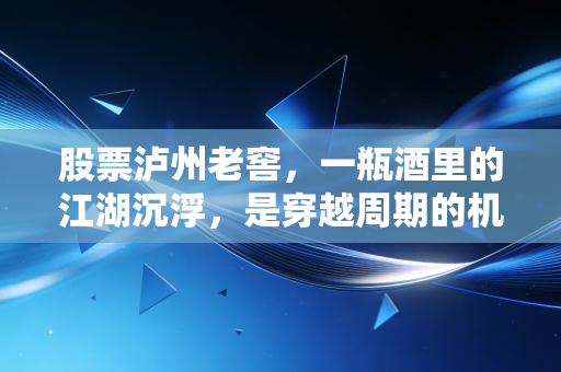 股票泸州老窖,一瓶酒里的江湖沉浮,是穿越周期的机会还是美丽的陷阱?
