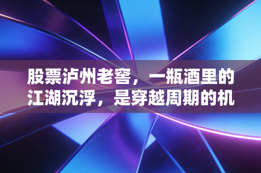 股票泸州老窖，一瓶酒里的江湖沉浮，是穿越周期的机会还是美丽的陷阱？