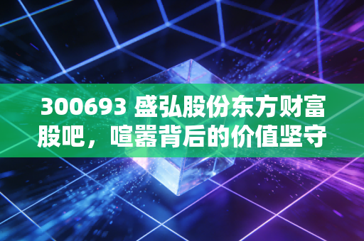 300693 盛弘股份东方财富股吧，喧嚣背后的价值坚守与新能源赛道的长跑逻辑