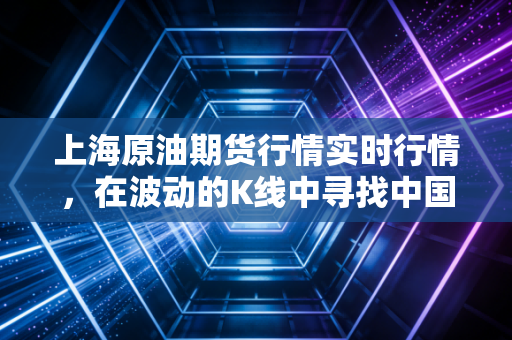 上海原油期货行情实时行情，在波动的K线中寻找中国能源的脉搏与普通人的钱包