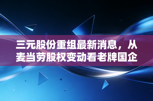 三元股份重组最新消息，从麦当劳股权变动看老牌国企的断臂求生与鲜奶野心