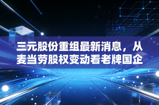 三元股份重组最新消息，从麦当劳股权变动看老牌国企的断臂求生与鲜奶野心