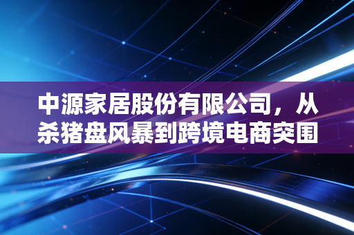 中源家居股份有限公司,从杀猪盘风暴到跨境电商突围,一家A股上市公司的生存启示录