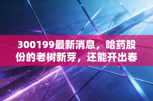 300199最新消息，哈药股份的老树新芽，还能开出春天的花吗？