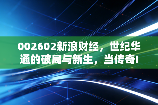002602新浪财经，世纪华通的破局与新生，当传奇IP遇上AI狂潮，这艘游戏巨轮还能驶向何方？