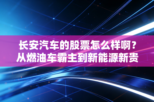 长安汽车的股票怎么样啊？从燃油车霸主到新能源新贵的投资逻辑深度拆解