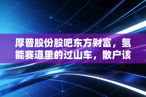 厚普股份股吧东方财富，氢能赛道里的过山车，散户该如何在喧嚣中寻找真相？